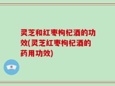灵芝和红枣枸杞酒的功效(灵芝红枣枸杞酒的药用功效)
