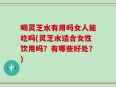 喝灵芝水有用吗女人能吃吗(灵芝水适合女性饮用吗？有哪些好处？)