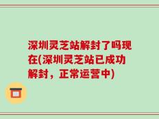 深圳灵芝站解封了吗现在(深圳灵芝站已成功解封，正常运营中)