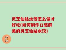 灵芝仙姑水饺怎么做才好吃(如何制作口感鲜美的灵芝仙姑水饺)