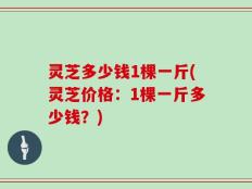 灵芝多少钱1棵一斤(灵芝价格：1棵一斤多少钱？)