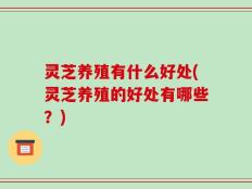 灵芝养殖有什么好处(灵芝养殖的好处有哪些？)