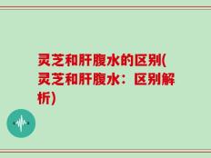 灵芝和肝腹水的区别(灵芝和肝腹水：区别解析)