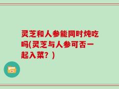 灵芝和人参能同时炖吃吗(灵芝与人参可否一起入菜？)