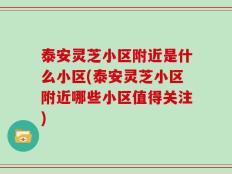 泰安灵芝小区附近是什么小区(泰安灵芝小区附近哪些小区值得关注)