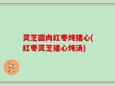 灵芝圆肉红枣炖猪心(红枣灵芝猪心炖汤)