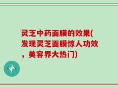 灵芝中药面膜的效果(发现灵芝面膜惊人功效，美容界大热门)