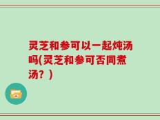 灵芝和参可以一起炖汤吗(灵芝和参可否同煮汤？)