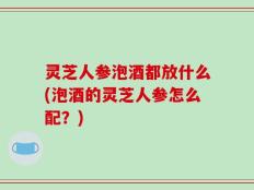 灵芝人参泡酒都放什么(泡酒的灵芝人参怎么配？)