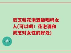 灵芝和花泡酒能喝吗女人(可以喝！花泡酒和灵芝对女性的好处)