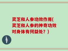 灵芝和人参功效作用(灵芝和人参的神奇功效对身体有何益处？)
