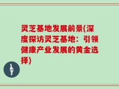 灵芝基地发展前景(深度探访灵芝基地：引领健康产业发展的黄金选择)