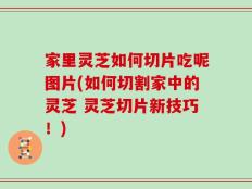 家里灵芝如何切片吃呢图片(如何切割家中的灵芝 灵芝切片新技巧！)