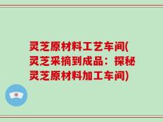 灵芝原材料工艺车间(灵芝采摘到成品：探秘灵芝原材料加工车间)
