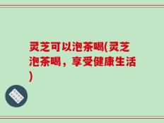 灵芝可以泡茶喝(灵芝泡茶喝，享受健康生活)