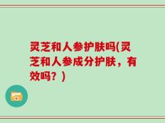 灵芝和人参护肤吗(灵芝和人参成分护肤，有效吗？)