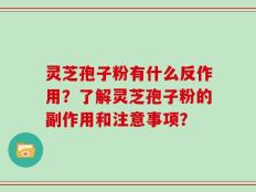 灵芝孢子粉有什么反作用？了解灵芝孢子粉的副作用和注意事项？