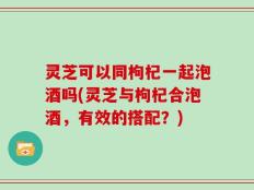 灵芝可以同枸杞一起泡酒吗(灵芝与枸杞合泡酒，有效的搭配？)