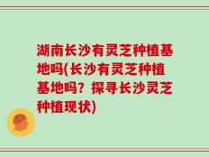 湖南长沙有灵芝种植基地吗(长沙有灵芝种植基地吗？探寻长沙灵芝种植现状)