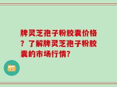 牌灵芝孢子粉胶囊价格？了解牌灵芝孢子粉胶囊的市场行情？