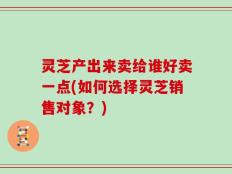 灵芝产出来卖给谁好卖一点(如何选择灵芝销售对象？)