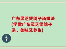 广东灵芝煲鸽子汤做法(学做广东灵芝煲鸽子汤，美味又养生)