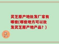 灵芝原产地批发厂家有哪些(哪些地方可以批发灵芝原产地产品？)