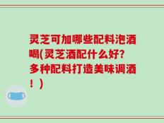 灵芝可加哪些配料泡酒喝(灵芝酒配什么好？多种配料打造美味调酒！)