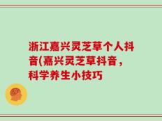 浙江嘉兴灵芝草个人抖音(嘉兴灵芝草抖音，科学养生小技巧