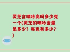 灵芝含嘌呤高吗多少克一个(灵芝的嘌呤含量是多少？每克有多少？)