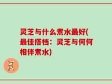 灵芝与什么煮水最好(最佳搭档：灵芝与何何相伴煮水)