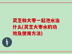 灵芝和大枣一起泡水治什么(灵芝大枣水的功效及使用方法)