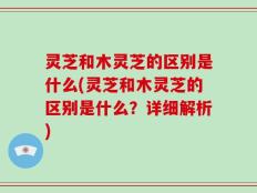灵芝和木灵芝的区别是什么(灵芝和木灵芝的区别是什么？详细解析)