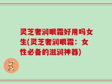 灵芝奢润眼霜好用吗女生(灵芝奢润眼霜：女性必备的滋润神器)