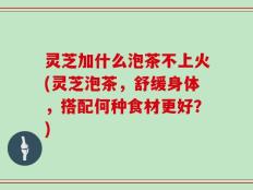 灵芝加什么泡茶不上火(灵芝泡茶，舒缓身体，搭配何种食材更好？)
