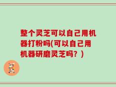 整个灵芝可以自己用机器打粉吗(可以自己用机器研磨灵芝吗？)