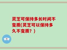 灵芝可保持多长时间不变质(灵芝可以保持多久不变质？)