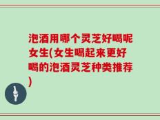 泡酒用哪个灵芝好喝呢女生(女生喝起来更好喝的泡酒灵芝种类推荐)