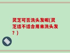 灵芝可否洗头发呢(灵芝适不适合用来洗头发？)