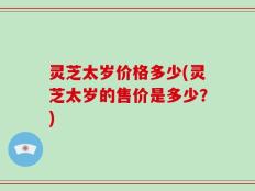 灵芝太岁价格多少(灵芝太岁的售价是多少？)