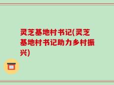 灵芝基地村书记(灵芝基地村书记助力乡村振兴)