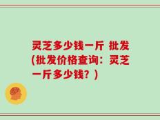灵芝多少钱一斤 批发(批发价格查询：灵芝一斤多少钱？)