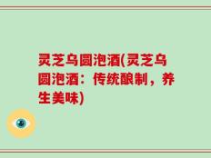 灵芝乌圆泡酒(灵芝乌圆泡酒：传统酿制，养生美味)