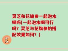 灵芝和花旗参一起泡水喝吗(一起泡水喝可行吗？灵芝与花旗参的搭配效果如何？)