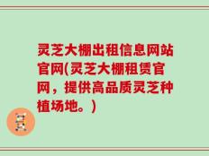 灵芝大棚出租信息网站官网(灵芝大棚租赁官网，提供高品质灵芝种植场地。)