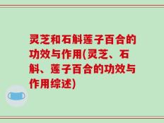 灵芝和石斛莲子百合的功效与作用(灵芝、石斛、莲子百合的功效与作用综述)