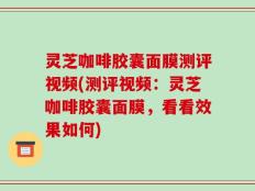 灵芝咖啡胶囊面膜测评视频(测评视频：灵芝咖啡胶囊面膜，看看效果如何)