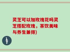 灵芝可以加玫瑰花吗灵芝搭配玫瑰，茶饮美味与养生兼得)