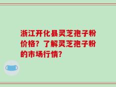 浙江开化县灵芝孢子粉价格？了解灵芝孢子粉的市场行情？