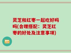 灵芝和红枣一起吃好吗吗(合理搭配：灵芝红枣的好处及注意事项)